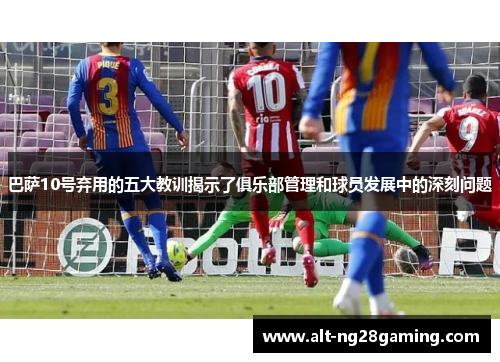 巴萨10号弃用的五大教训揭示了俱乐部管理和球员发展中的深刻问题