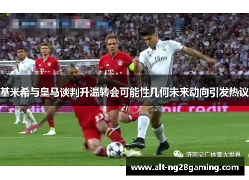 基米希与皇马谈判升温转会可能性几何未来动向引发热议