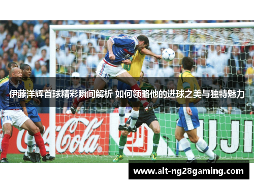 伊藤洋辉首球精彩瞬间解析 如何领略他的进球之美与独特魅力