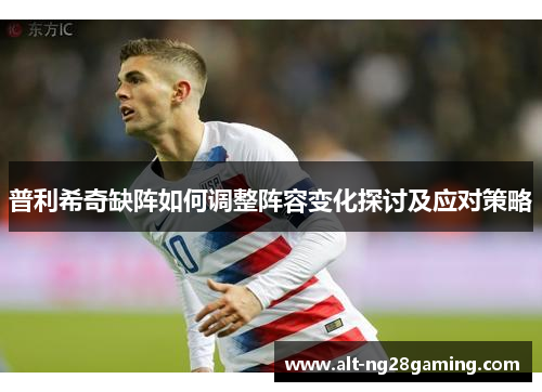 普利希奇缺阵如何调整阵容变化探讨及应对策略