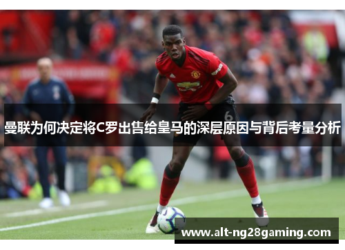 曼联为何决定将C罗出售给皇马的深层原因与背后考量分析