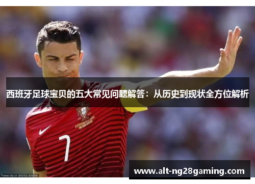 西班牙足球宝贝的五大常见问题解答：从历史到现状全方位解析