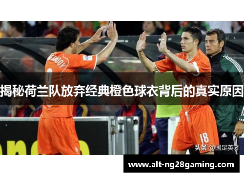 揭秘荷兰队放弃经典橙色球衣背后的真实原因