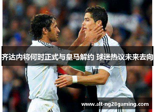 齐达内将何时正式与皇马解约 球迷热议未来去向