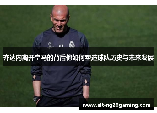 齐达内离开皇马的背后他如何塑造球队历史与未来发展