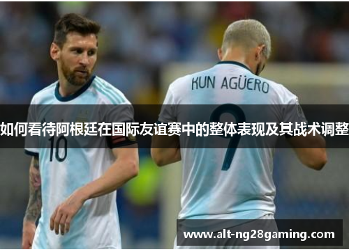 如何看待阿根廷在国际友谊赛中的整体表现及其战术调整