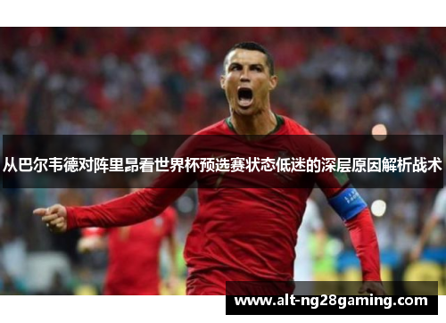 从巴尔韦德对阵里昂看世界杯预选赛状态低迷的深层原因解析战术 从巴尔韦德对阵里昂看世界杯预选赛状态低迷的深层原因解析战术