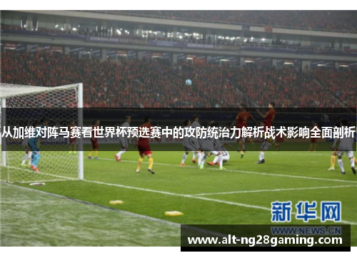 从加维对阵马赛看世界杯预选赛中的攻防统治力解析战术影响全面剖析