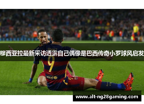 穆西亚拉最新采访透露自己偶像是巴西传奇小罗球风启发